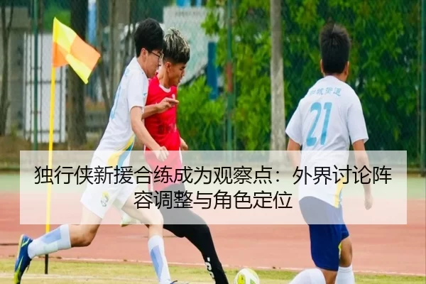 独行侠新援合练成为观察点：外界讨论阵容调整与角色定位
